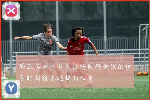 蒂亚戈回忆与杰拉德同场竞技的珍贵时刻将永远铭刻心中