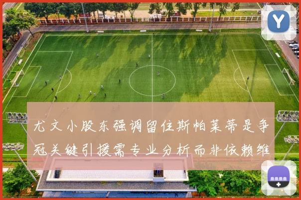 尤文小股东强调留住斯帕莱蒂是争冠关键引援需专业分析而非依赖维基百科