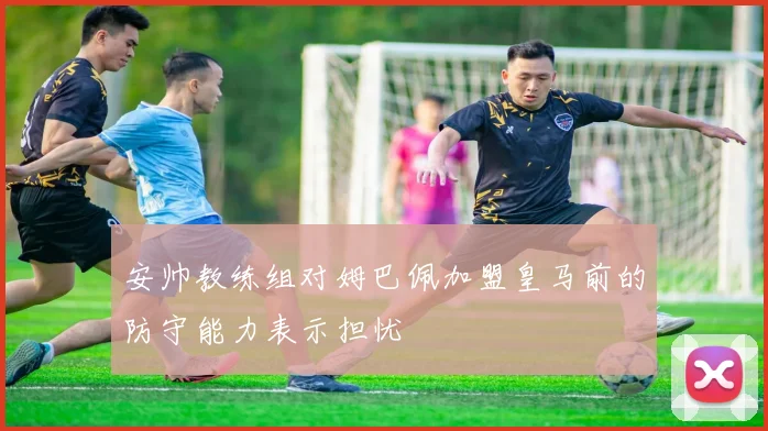 安帅教练组对姆巴佩加盟皇马前的防守能力表示担忧