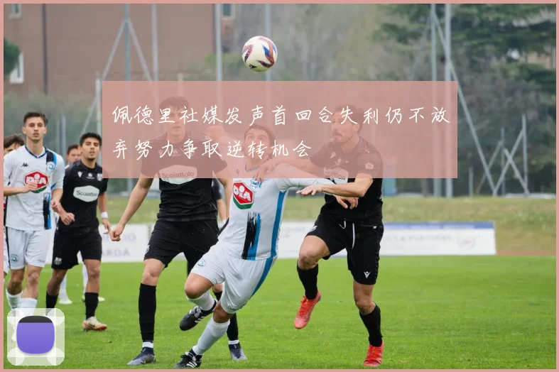 佩德里社媒发声首回合失利仍不放弃努力争取逆转机会