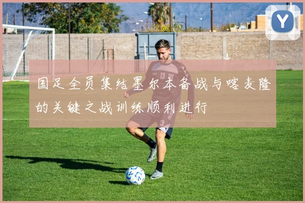国足全员集结墨尔本备战与喀麦隆的关键之战训练顺利进行