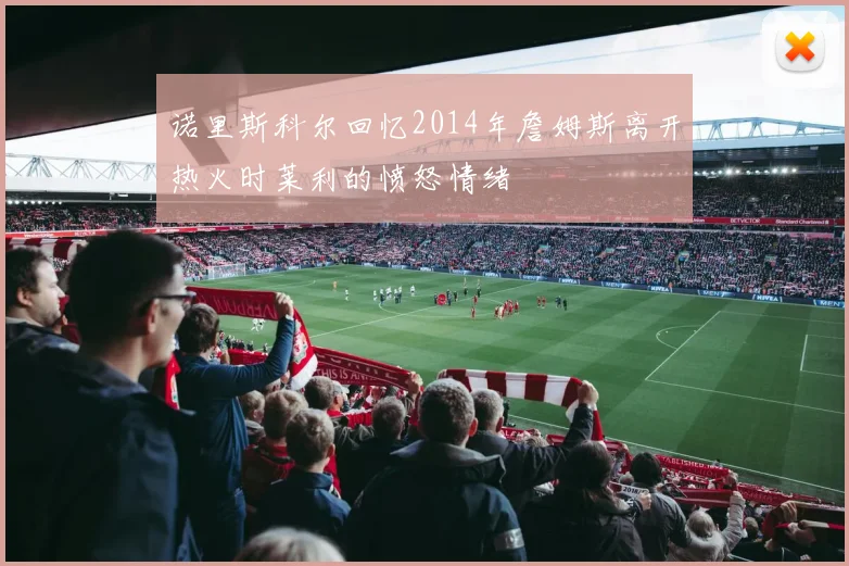 诺里斯科尔回忆2014年詹姆斯离开热火时莱利的愤怒情绪