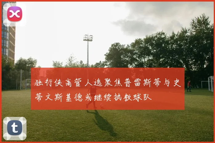 独行侠高管人选聚焦普雷斯蒂与史蒂文斯基德或继续执教球队
