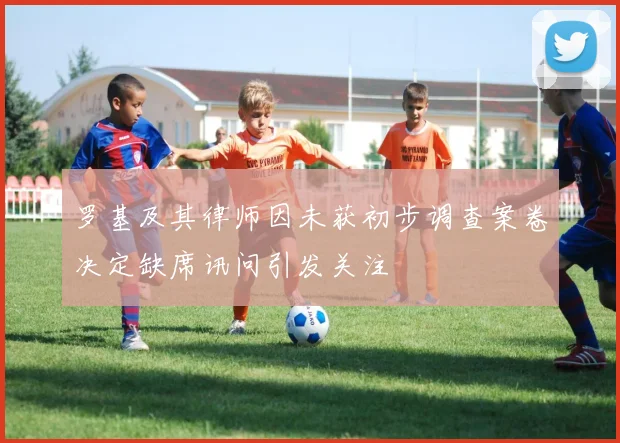 罗基及其律师因未获初步调查案卷决定缺席讯问引发关注