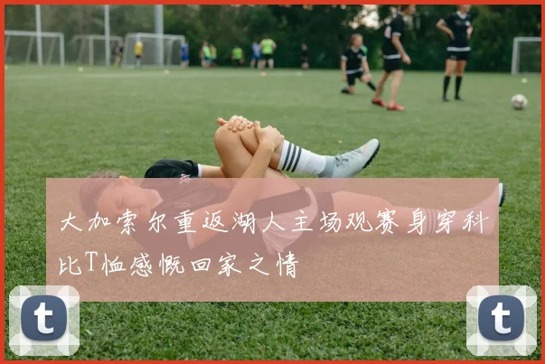 大加索尔重返湖人主场观赛身穿科比T恤感慨回家之情