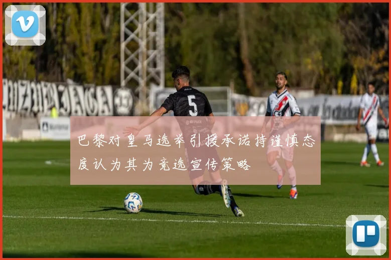 巴黎对皇马选举引援承诺持谨慎态度认为其为竞选宣传策略