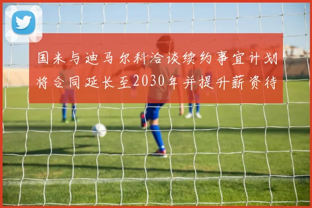 国米与迪马尔科洽谈续约事宜计划将合同延长至2030年并提升薪资待遇