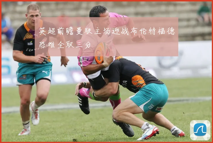 英超前瞻曼联主场迎战布伦特福德恐难全取三分