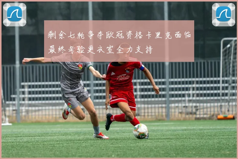 剩余七轮争夺欧冠资格卡里克面临最终考验更衣室全力支持