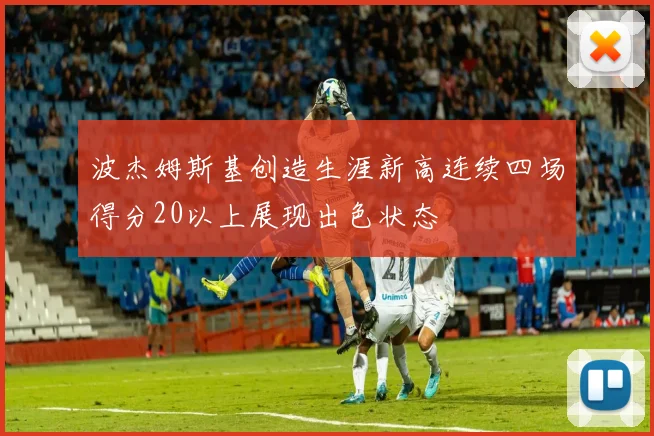 波杰姆斯基创造生涯新高连续四场得分20以上展现出色状态