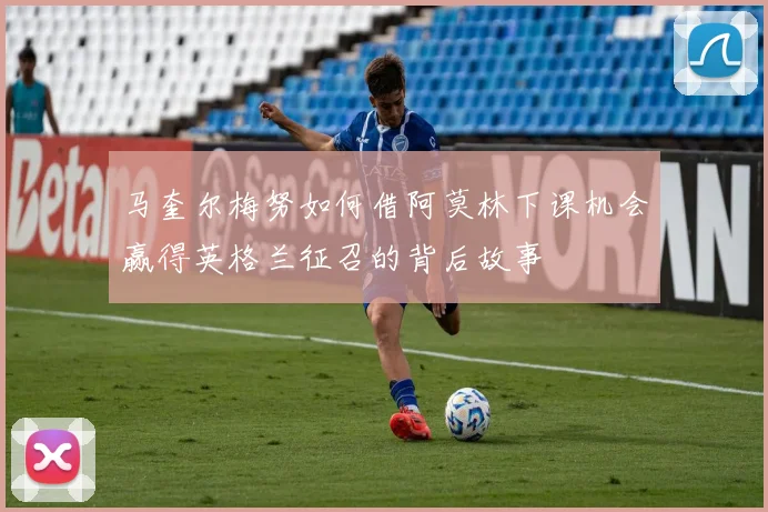 马奎尔梅努如何借阿莫林下课机会赢得英格兰征召的背后故事