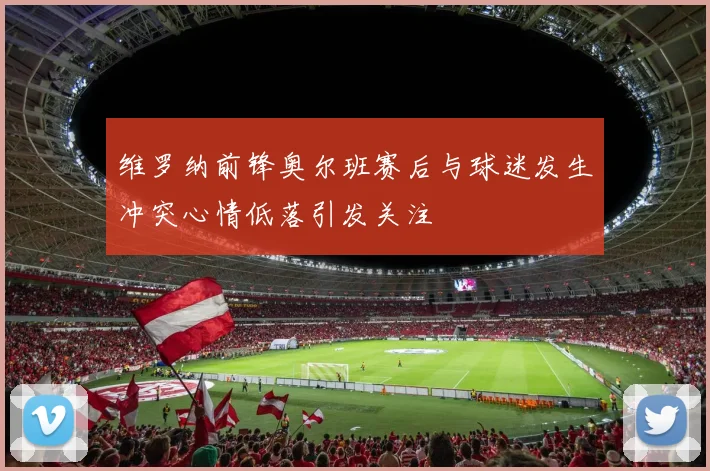维罗纳前锋奥尔班赛后与球迷发生冲突心情低落引发关注