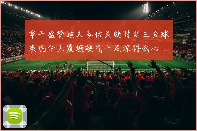 华子盛赞迪文岑佐关键时刻三分球表现令人震撼硬气十足深得我心