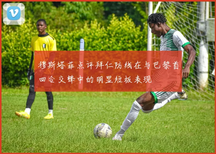 穆斯塔菲点评拜仁防线在与巴黎首回合交锋中的明显短板表现