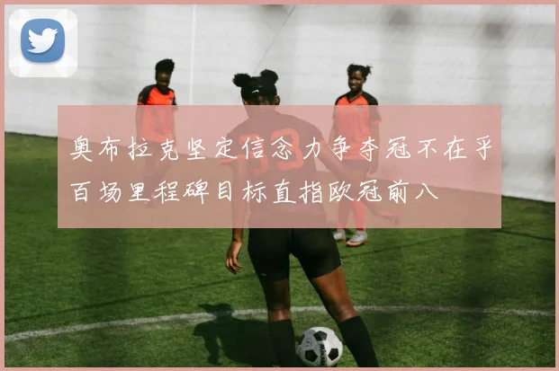 奥布拉克坚定信念力争夺冠不在乎百场里程碑目标直指欧冠前八