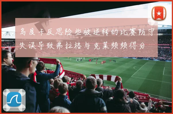 乌度卡反思险些被逆转的比赛防守失误导致弗拉格与克莱频频得分