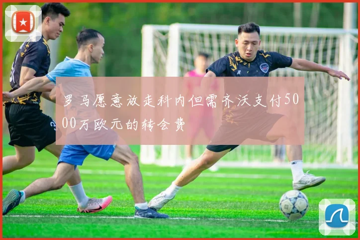 罗马愿意放走科内但需齐沃支付5000万欧元的转会费