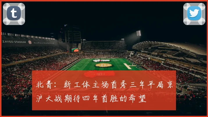 北青：新工体主场首秀三年平局京沪大战期待四年首胜的希望