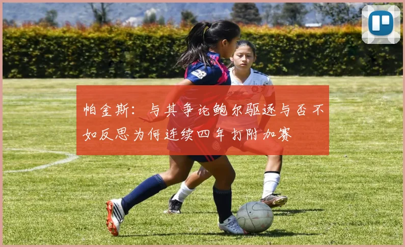 帕金斯：与其争论鲍尔驱逐与否不如反思为何连续四年打附加赛