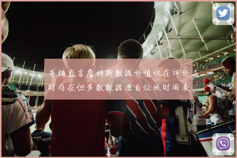 夸梅直言詹姆斯数据价值仅在评价时存在但多数数据源自垃圾时间表现