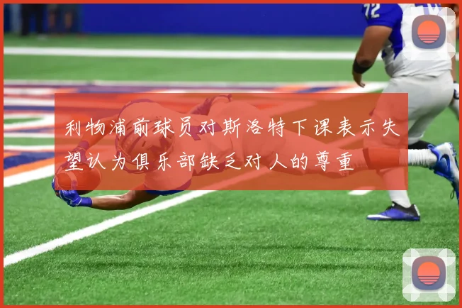 利物浦前球员对斯洛特下课表示失望认为俱乐部缺乏对人的尊重