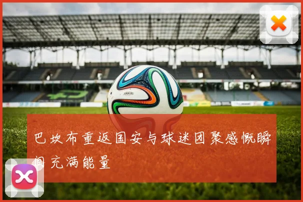 巴坎布重返国安与球迷团聚感慨瞬间充满能量