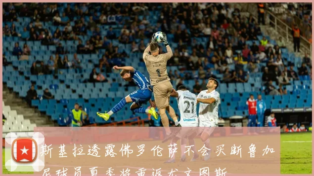 斯基拉透露佛罗伦萨不会买断鲁加尼球员夏季将重返尤文图斯