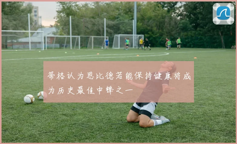 蒂格认为恩比德若能保持健康将成为历史最佳中锋之一