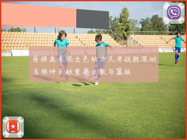 蒋祺禹表现出色助力天津战胜深圳马明坤贡献重要分数与篮板