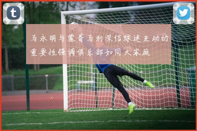 马永明与蒙哥马利深信球迷互动的重要性强调俱乐部如同大家庭