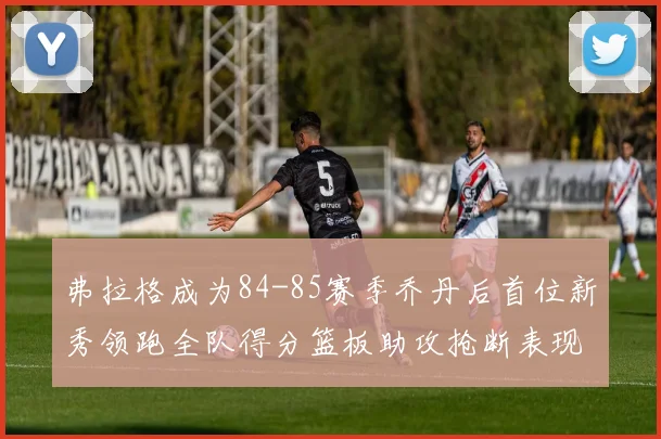 弗拉格成为84-85赛季乔丹后首位新秀领跑全队得分篮板助攻抢断表现出色