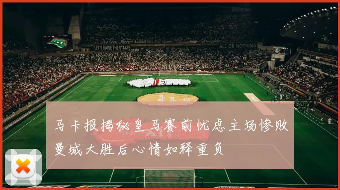 马卡报揭秘皇马赛前忧虑主场惨败曼城大胜后心情如释重负