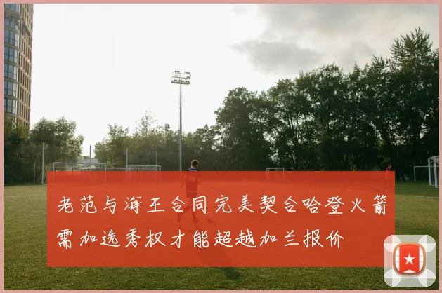 老范与海王合同完美契合哈登火箭需加选秀权才能超越加兰报价