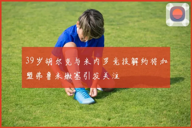 39岁胡尔克与米内罗竞技解约将加盟弗鲁米嫩塞引发关注