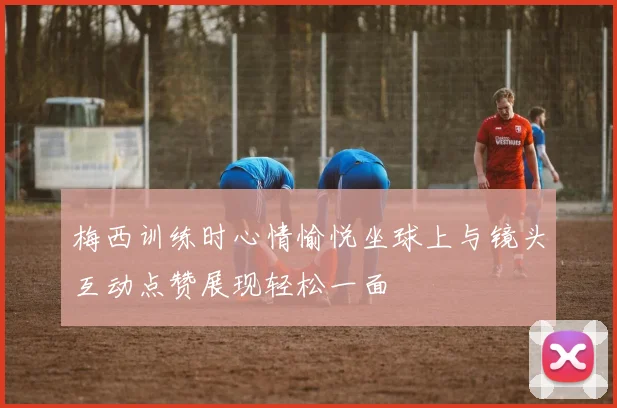 梅西训练时心情愉悦坐球上与镜头互动点赞展现轻松一面