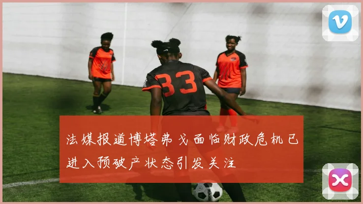法媒报道博塔弗戈面临财政危机已进入预破产状态引发关注
